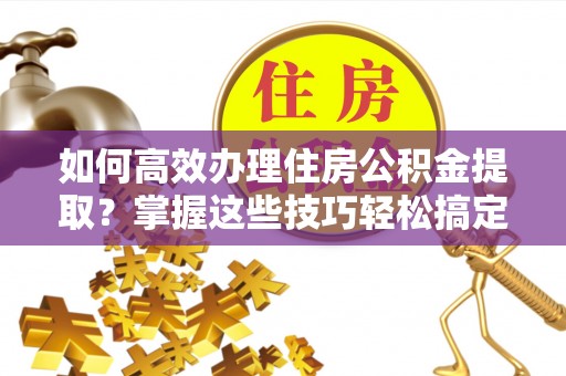 玉林如何高效办理住房公积金提取？掌握这些技巧轻松搞定