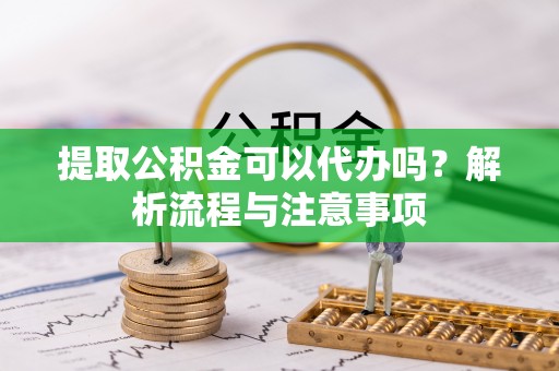 玉林提取公积金可以代办吗？解析流程与注意事项