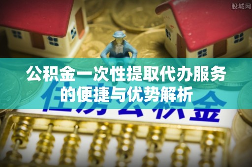 玉林公积金一次性提取代办服务的便捷与优势解析
