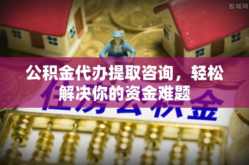 玉林公积金代办提取咨询，轻松解决你的资金难题