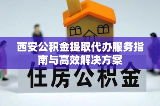 玉林西安公积金提取代办服务指南与高效解决方案