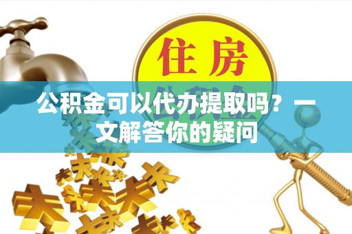 玉林公积金可以代办提取吗？一文解答你的疑问