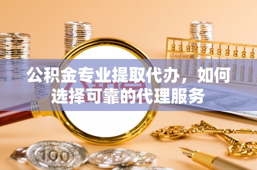 玉林公积金专业提取代办，如何选择可靠的代理服务
