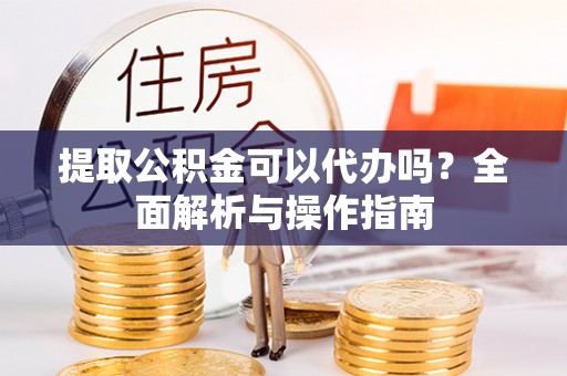 玉林提取公积金可以代办吗？全面解析与操作指南