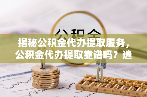 玉林揭秘公积金代办提取服务，公积金代办提取靠谱吗？选择需谨慎