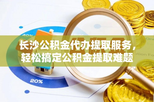 玉林长沙公积金代办提取服务，轻松搞定公积金提取难题