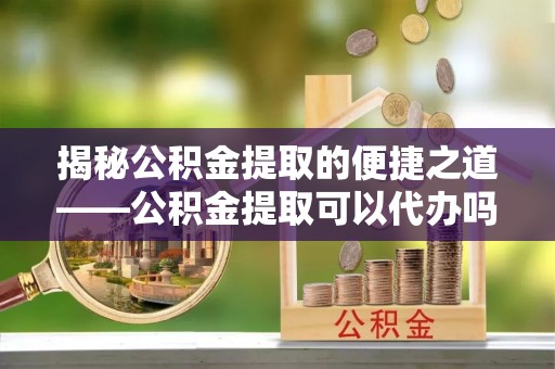 玉林揭秘公积金提取的便捷之道——公积金提取可以代办吗？