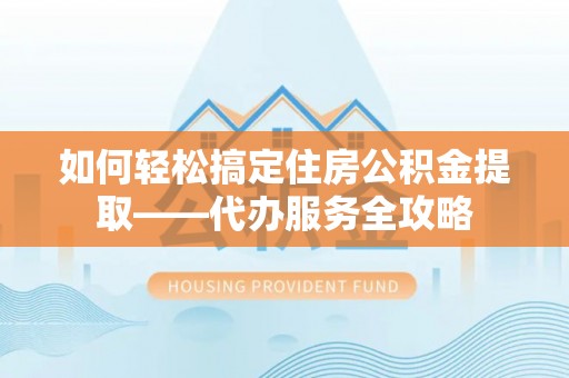 玉林如何轻松搞定住房公积金提取——代办服务全攻略
