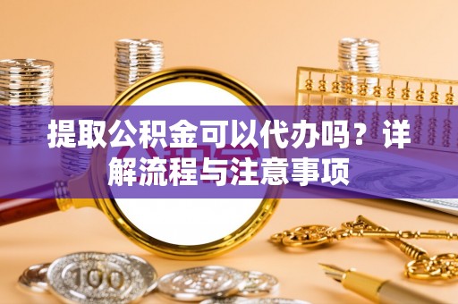 玉林提取公积金可以代办吗？详解流程与注意事项