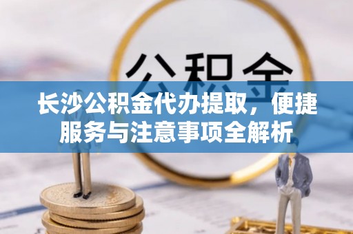 玉林长沙公积金代办提取，便捷服务与注意事项全解析