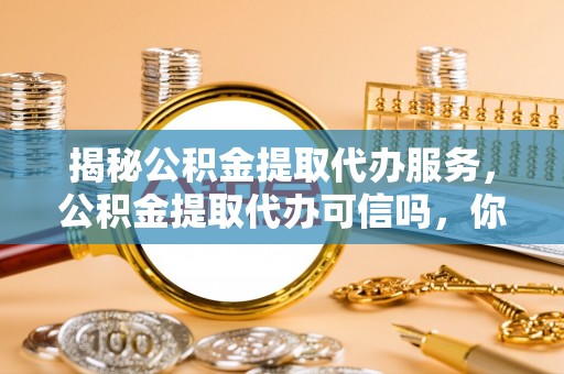 玉林揭秘公积金提取代办服务，公积金提取代办可信吗，你需要知道的真相