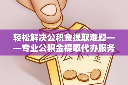 玉林轻松解决公积金提取难题——专业公积金提取代办服务详解