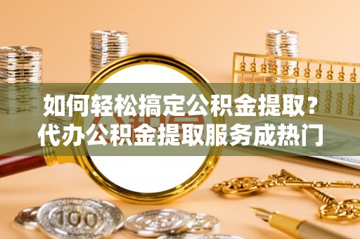 玉林如何轻松搞定公积金提取？代办公积金提取服务成热门选择