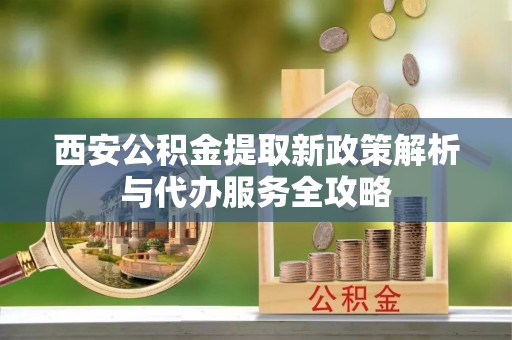 玉林西安公积金提取新政策解析与代办服务全攻略