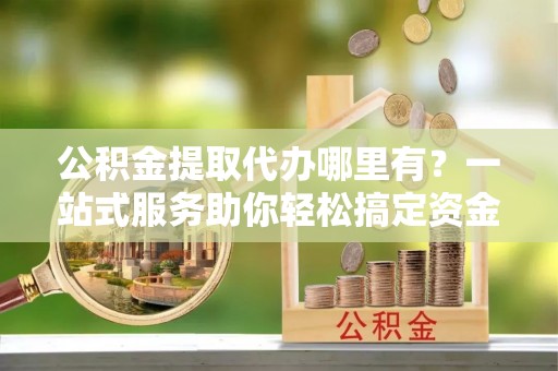 玉林公积金提取代办哪里有？一站式服务助你轻松搞定资金难题