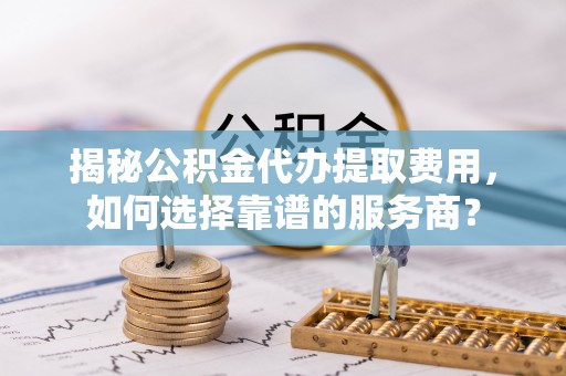 玉林揭秘公积金代办提取费用，如何选择靠谱的服务商？