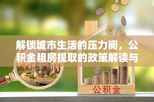 玉林解锁城市生活的压力阀，公积金租房提取的政策解读与实践指南