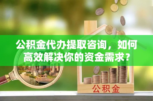玉林公积金代办提取咨询，如何高效解决你的资金需求？