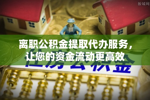 玉林离职公积金提取代办服务，让您的资金流动更高效