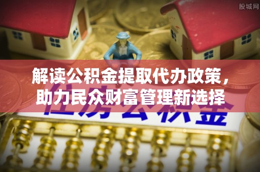 玉林解读公积金提取代办政策，助力民众财富管理新选择
