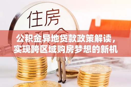 玉林公积金异地贷款政策解读，实现跨区域购房梦想的新机遇