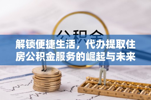 玉林解锁便捷生活，代办提取住房公积金服务的崛起与未来