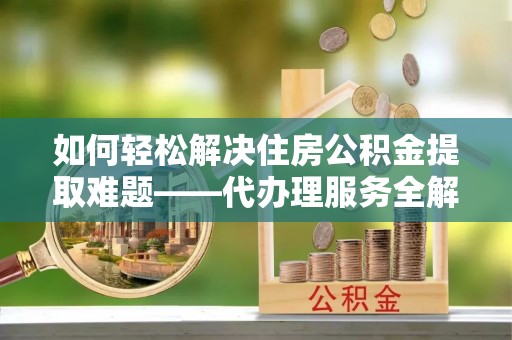 玉林如何轻松解决住房公积金提取难题——代办理服务全解析