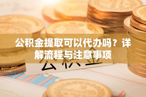 玉林公积金提取可以代办吗？详解流程与注意事项
