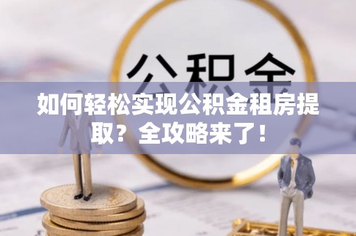 玉林如何轻松实现公积金租房提取？全攻略来了！