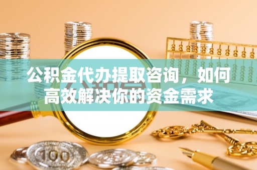 玉林公积金代办提取咨询，如何高效解决你的资金需求