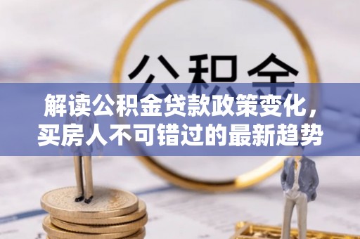 玉林解读公积金贷款政策变化，买房人不可错过的最新趋势