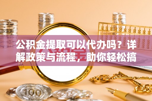 玉林公积金提取可以代办吗？详解政策与流程，助你轻松搞定！