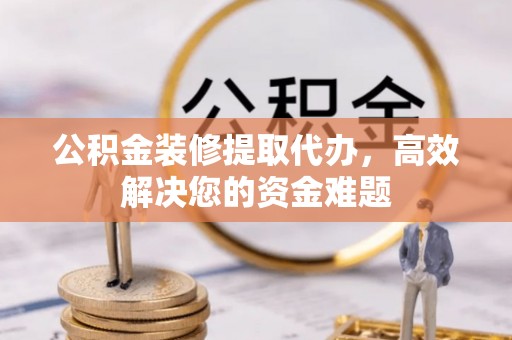 玉林公积金装修提取代办，高效解决您的资金难题