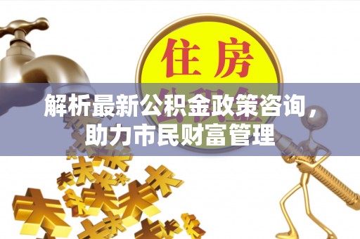 玉林解析最新公积金政策咨询，助力市民财富管理