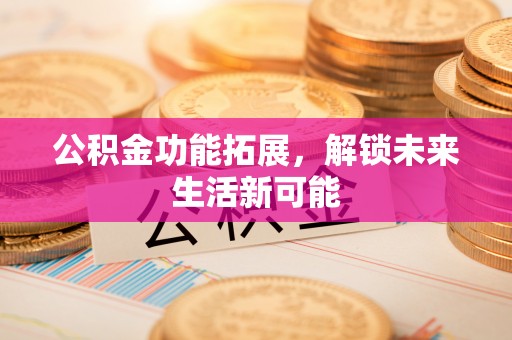 玉林公积金功能拓展，解锁未来生活新可能