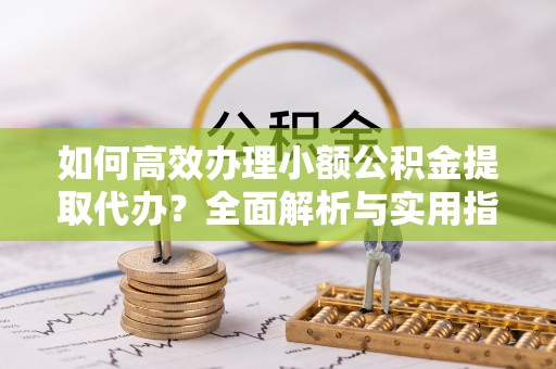 玉林如何高效办理小额公积金提取代办？全面解析与实用指南