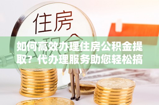 玉林如何高效办理住房公积金提取？代办理服务助您轻松搞定