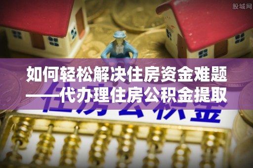 玉林如何轻松解决住房资金难题——代办理住房公积金提取服务详解