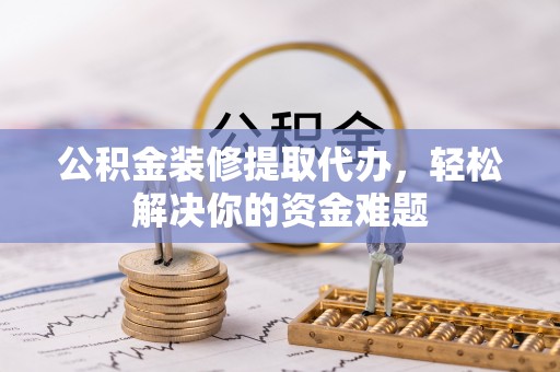 玉林公积金装修提取代办，轻松解决你的资金难题