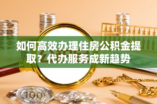 玉林如何高效办理住房公积金提取？代办服务成新趋势