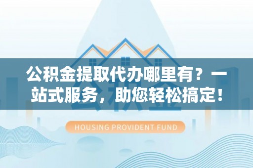 玉林公积金提取代办哪里有？一站式服务，助您轻松搞定！