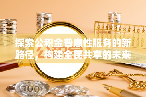 玉林探索公积金普惠性服务的新路径，构建全民共享的未来