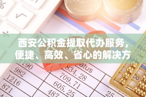 玉林西安公积金提取代办服务，便捷、高效、省心的解决方案
