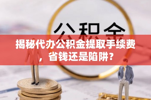 玉林揭秘代办公积金提取手续费，省钱还是陷阱？