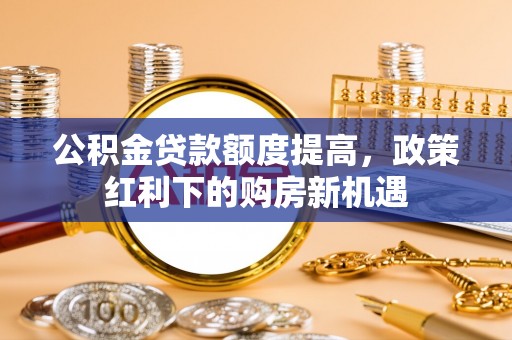 玉林公积金贷款额度提高，政策红利下的购房新机遇