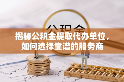 玉林揭秘公积金提取代办单位，如何选择靠谱的服务商