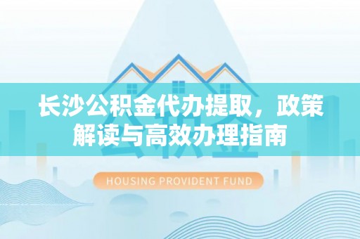玉林长沙公积金代办提取，政策解读与高效办理指南