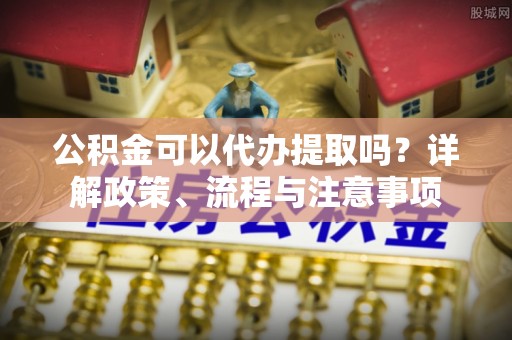 玉林公积金可以代办提取吗？详解政策、流程与注意事项