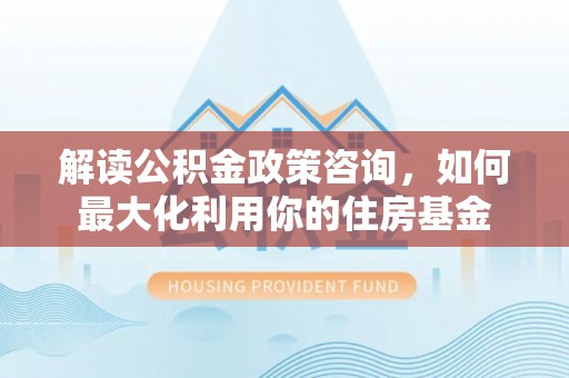 玉林解读公积金政策咨询，如何最大化利用你的住房基金