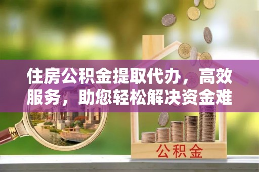 玉林住房公积金提取代办，高效服务，助您轻松解决资金难题